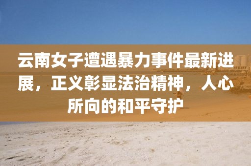 云南女子遭遇暴力事件最新進(jìn)展，正義彰顯法治精神，人心所向的和平守護(hù)
