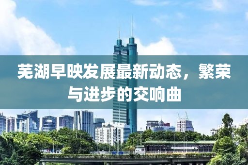 蕪湖早映發(fā)展最新動(dòng)態(tài)，繁榮與進(jìn)步的交響曲