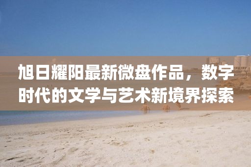 旭日耀陽最新微盤作品，數(shù)字時代的文學(xué)與藝術(shù)新境界探索