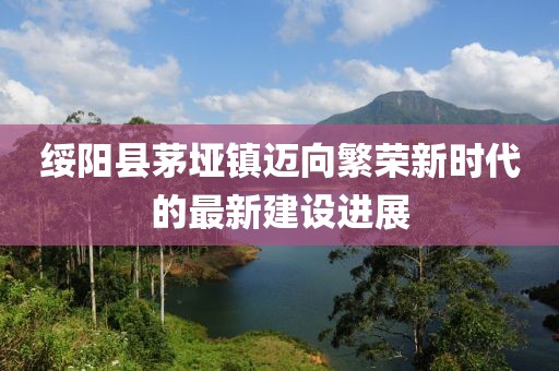 綏陽縣茅埡鎮(zhèn)邁向繁榮新時代的最新建設(shè)進展