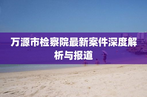 萬源市檢察院最新案件深度解析與報道