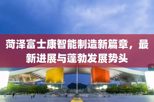 菏澤富士康智能制造新篇章，最新進展與蓬勃發(fā)展勢頭