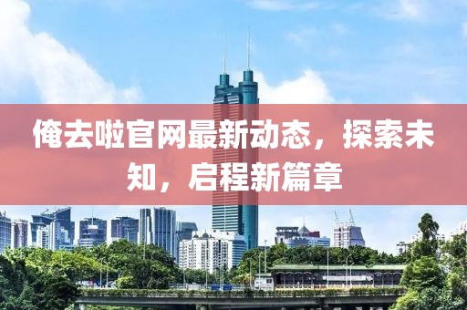 俺去啦官網(wǎng)最新動(dòng)態(tài)，探索未知，啟程新篇章