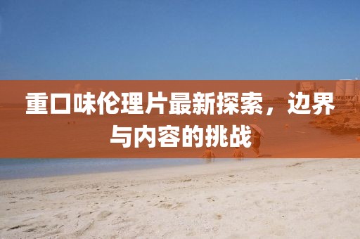 重口味倫理片最新探索，邊界與內(nèi)容的挑戰(zhàn)