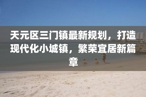 天元區(qū)三門鎮(zhèn)最新規(guī)劃，打造現(xiàn)代化小城鎮(zhèn)，繁榮宜居新篇章