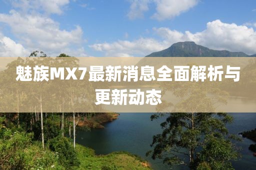 魅族MX7最新消息全面解析與更新動(dòng)態(tài)
