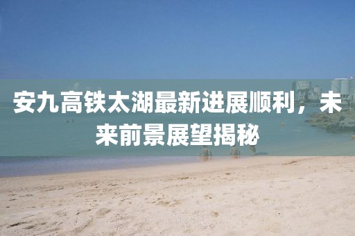 安九高鐵太湖最新進(jìn)展順利，未來(lái)前景展望揭秘