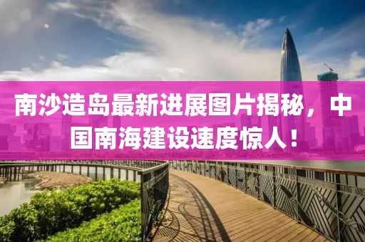 南沙造島最新進(jìn)展圖片揭秘，中國(guó)南海建設(shè)速度驚人！
