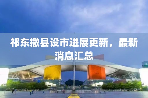 祁東撤縣設(shè)市進(jìn)展更新，最新消息匯總