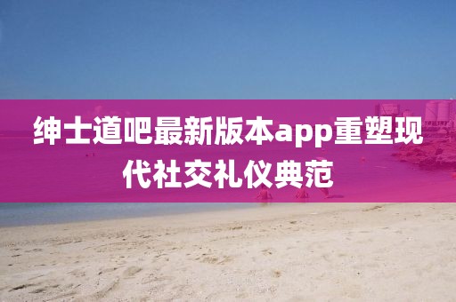 紳士道吧最新版本app重塑現(xiàn)代社交禮儀典范