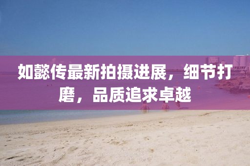 如懿傳最新拍攝進(jìn)展，細(xì)節(jié)打磨，品質(zhì)追求卓越