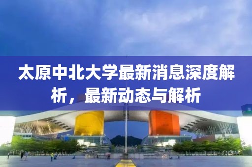 太原中北大學(xué)最新消息深度解析，最新動(dòng)態(tài)與解析