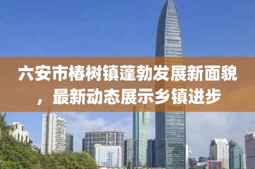 六安市椿樹鎮(zhèn)蓬勃發(fā)展新面貌，最新動態(tài)展示鄉(xiāng)鎮(zhèn)進步