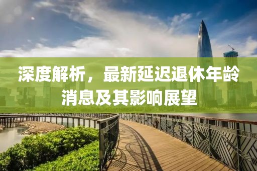 深度解析，最新延遲退休年齡消息及其影響展望
