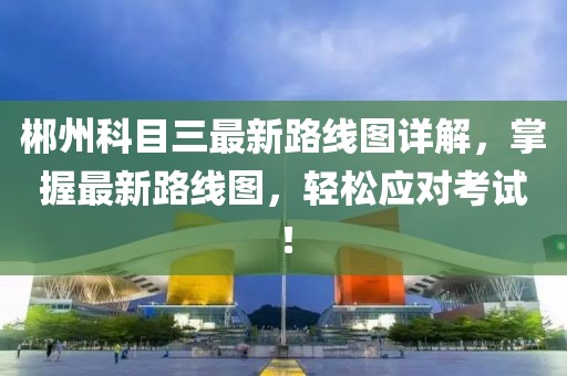 郴州科目三最新路線圖詳解，掌握最新路線圖，輕松應(yīng)對(duì)考試！