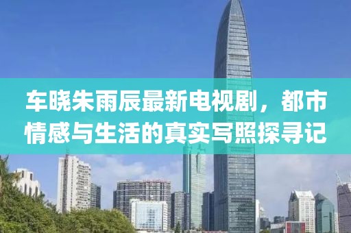 車曉朱雨辰最新電視劇，都市情感與生活的真實寫照探尋記