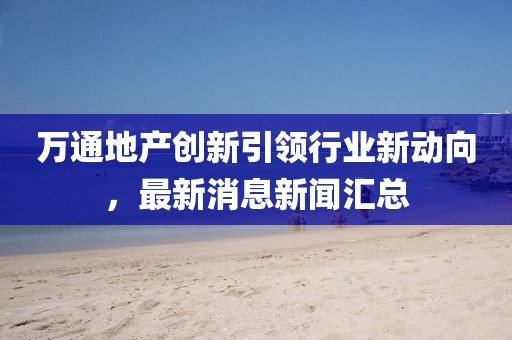 萬通地產(chǎn)創(chuàng)新引領(lǐng)行業(yè)新動(dòng)向，最新消息新聞匯總