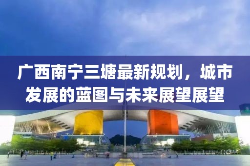 廣西南寧三塘最新規(guī)劃，城市發(fā)展的藍(lán)圖與未來展望展望