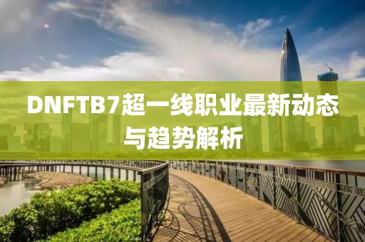 DNFTB7超一線職業(yè)最新動態(tài)與趨勢解析