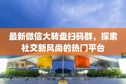 最新微信大轉(zhuǎn)盤(pán)掃碼群，探索社交新風(fēng)尚的熱門(mén)平臺(tái)