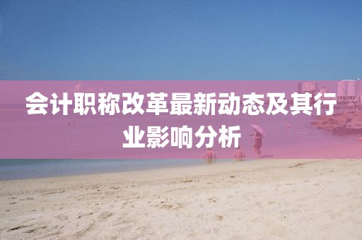 會(huì)計(jì)職稱改革最新動(dòng)態(tài)及其行業(yè)影響分析