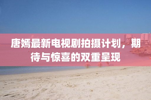唐嫣最新電視劇拍攝計劃，期待與驚喜的雙重呈現(xiàn)