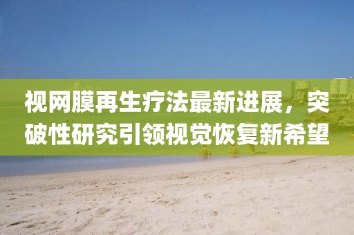 視網(wǎng)膜再生療法最新進(jìn)展，突破性研究引領(lǐng)視覺(jué)恢復(fù)新希望