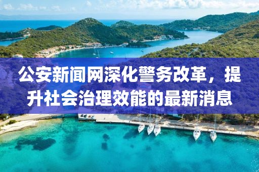 公安新聞網(wǎng)深化警務(wù)改革，提升社會治理效能的最新消息