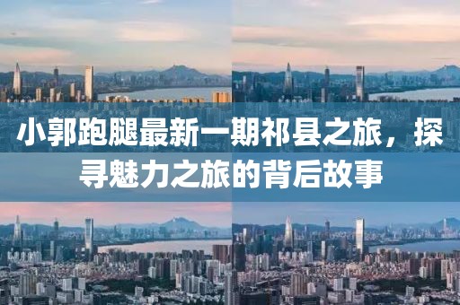 小郭跑腿最新一期祁縣之旅，探尋魅力之旅的背后故事