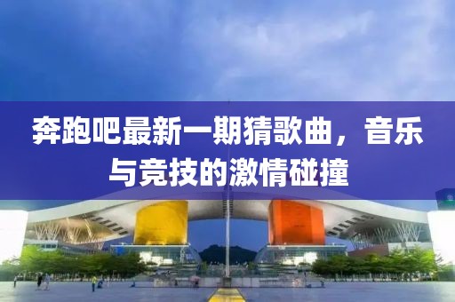 奔跑吧最新一期猜歌曲，音樂與競技的激情碰撞