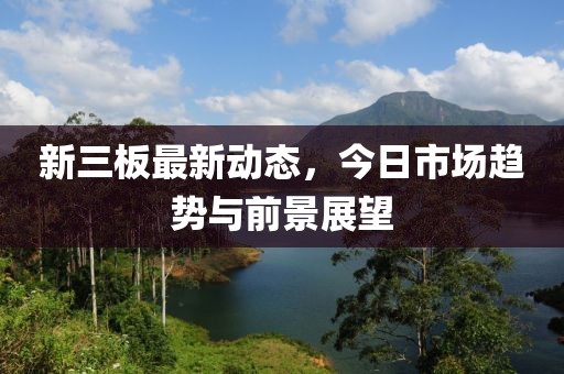新三板最新動態(tài)，今日市場趨勢與前景展望
