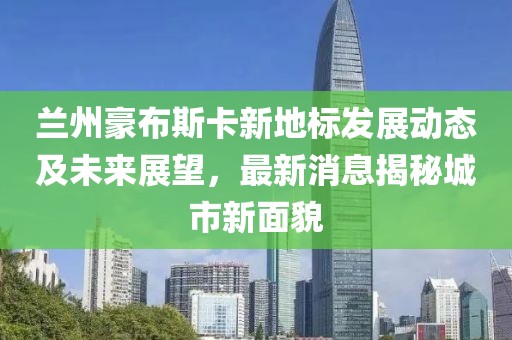 蘭州豪布斯卡新地標(biāo)發(fā)展動(dòng)態(tài)及未來展望，最新消息揭秘城市新面貌