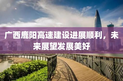 廣西鹿陽(yáng)高速建設(shè)進(jìn)展順利，未來(lái)展望發(fā)展美好