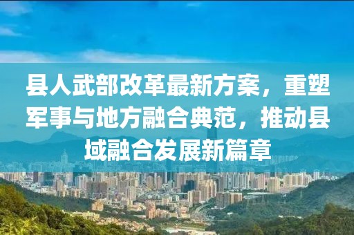 縣人武部改革最新方案，重塑軍事與地方融合典范，推動(dòng)縣域融合發(fā)展新篇章