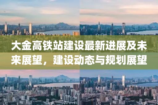 大金高鐵站建設(shè)最新進(jìn)展及未來展望，建設(shè)動(dòng)態(tài)與規(guī)劃展望