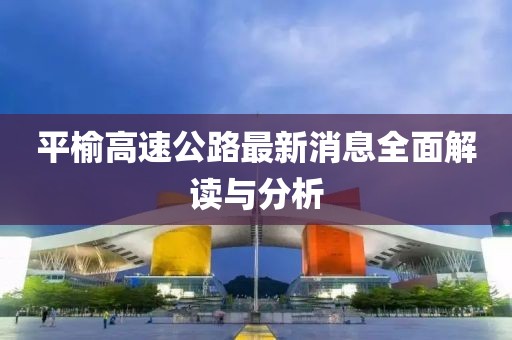 平榆高速公路最新消息全面解讀與分析