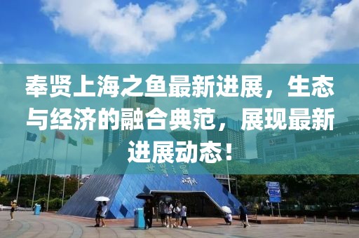 奉賢上海之魚最新進(jìn)展，生態(tài)與經(jīng)濟(jì)的融合典范，展現(xiàn)最新進(jìn)展動態(tài)！