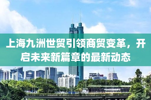 上海九洲世貿(mào)引領(lǐng)商貿(mào)變革，開啟未來新篇章的最新動態(tài)