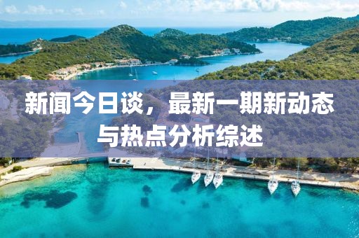 新聞今日談，最新一期新動態(tài)與熱點分析綜述