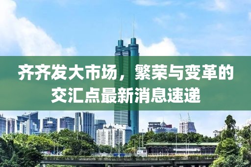 齊齊發(fā)大市場，繁榮與變革的交匯點最新消息速遞