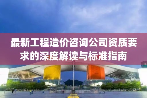 最新工程造價(jià)咨詢公司資質(zhì)要求的深度解讀與標(biāo)準(zhǔn)指南