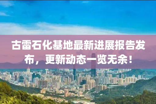 古雷石化基地最新進展報告發(fā)布，更新動態(tài)一覽無余！
