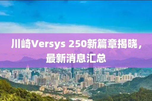 川崎Versys 250新篇章揭曉，最新消息匯總