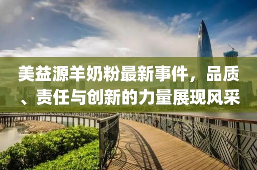 美益源羊奶粉最新事件，品質(zhì)、責任與創(chuàng)新的力量展現(xiàn)風采