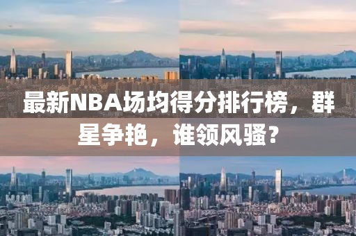最新NBA場(chǎng)均得分排行榜，群星爭(zhēng)艷，誰領(lǐng)風(fēng)騷？