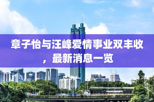 章子怡與汪峰愛情事業(yè)雙豐收，最新消息一覽