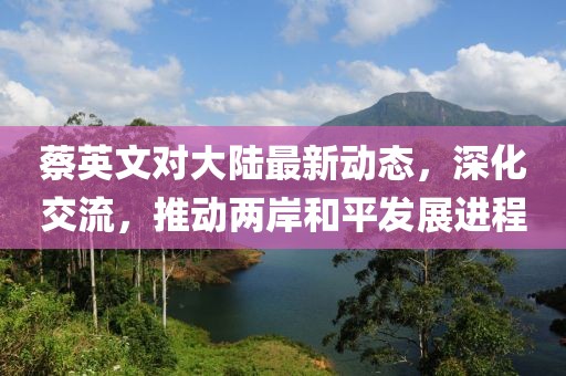 蔡英文對大陸最新動態(tài)，深化交流，推動兩岸和平發(fā)展進程