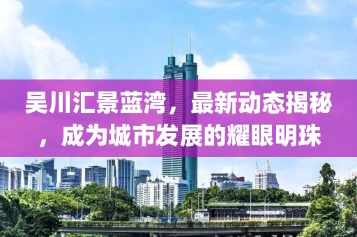 吳川匯景藍(lán)灣，最新動(dòng)態(tài)揭秘，成為城市發(fā)展的耀眼明珠