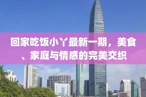 回家吃飯小丫最新一期，美食、家庭與情感的完美交織