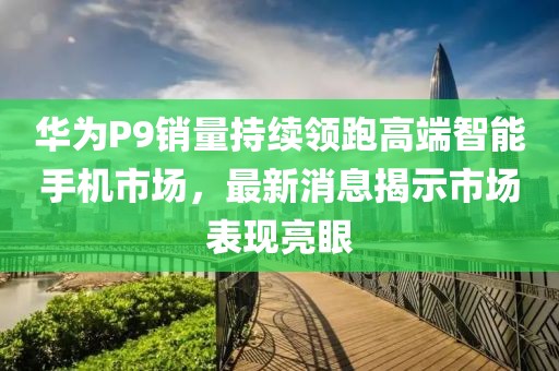 華為P9銷量持續(xù)領(lǐng)跑高端智能手機(jī)市場，最新消息揭示市場表現(xiàn)亮眼